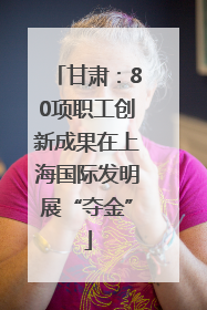 甘肃：80项职工创新成果在上海国际发明展“夺金”